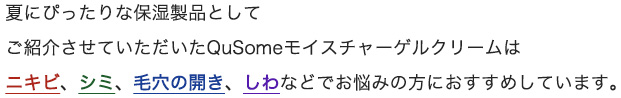 夏にぴったりな保湿製品としてご紹介させていただいたモイスチャライジングゲルはニキビ、シミ、毛穴の開き、しわなどでお悩みの方におすすめしています。