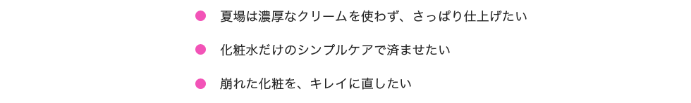 「夏場は濃厚なクリームを使わず、さっぱり仕上げたい。化粧水だけのシンプルケアで済ませたい。崩れた化粧を、キレイに直せない