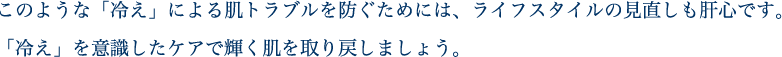 このような「冷え」による肌トラブルを防ぐためには、ライフスタイルの見直しも肝心です。「冷え」を意識したケアで輝く肌を取り戻しましょう。