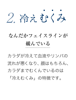 冷えむくみ - カラダが冷えて血液やリンパの流れが悪くなり、 顔はもちろん、カラダまでむくんでいるのは「冷えむくみ」の特徴です。