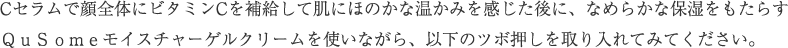 Cセラムで顔全体にビタミンCを補給して肌にほのかな温かみを感じたら、なめらかな保湿をもたらすQuSomeモイスチャーゲルクリームを使いながら、以下のツボ押しを取り入れてみてください。