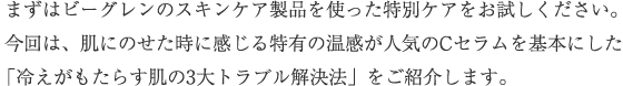 まずはビーグレンのスキンケア製品を使った特別ケアをお試しください。今回は、肌にのせた時に感じる特有の温感が人気のCセラムを基本にした「冷えがもたらす肌の3大トラブル解決法」をご紹介します。