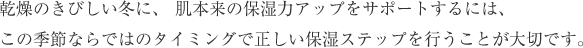 乾燥のきびしい冬に、 肌本来の保湿力アップをサポートするには、この季節ならではのタイミングで正しい保湿ステップを行うことが大切です。