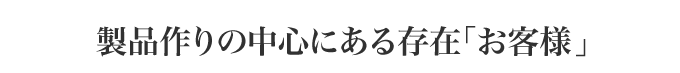 製品作りの中心にある存在「お客様」