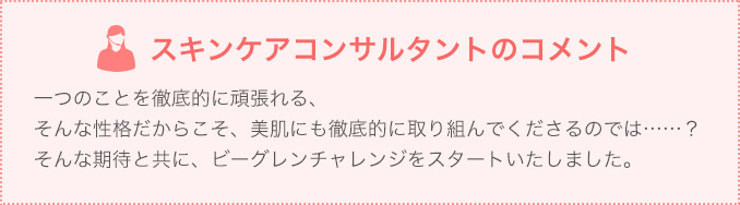 一つのことを徹底的に頑張れる、そんな性格だからこそ、美肌にも徹底的に取り組んでくださるのでは……?そんな期待と共に、ビーグレンチャレンジをスタートいたしました。