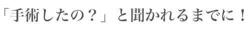 「手術したの?」と聞かれるまでに!