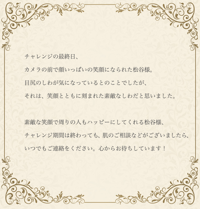スキンケアコンサルタントのコメント/そういって顔いっぱいの笑顔になられた松谷様。目尻のしわが気になっているとのことでしたが、それは、笑顔とともに刻まれた素敵なしわだと思いました。素敵な笑顔で周りの人もハッピーにしてくれる松谷様、これからも笑顔の輪を広げていってくださいね。チャレンジ期間は終わっても、肌のご相談などがございましたら、いつでもご連絡をください。心からお待ちしています!