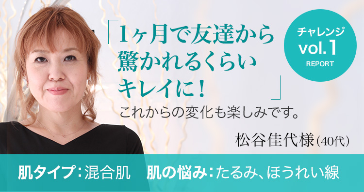 松谷佳代様 / 40代 / 混合肌 - 1年後、2年後の変化を楽しみに、お手入れを継続していきたいです