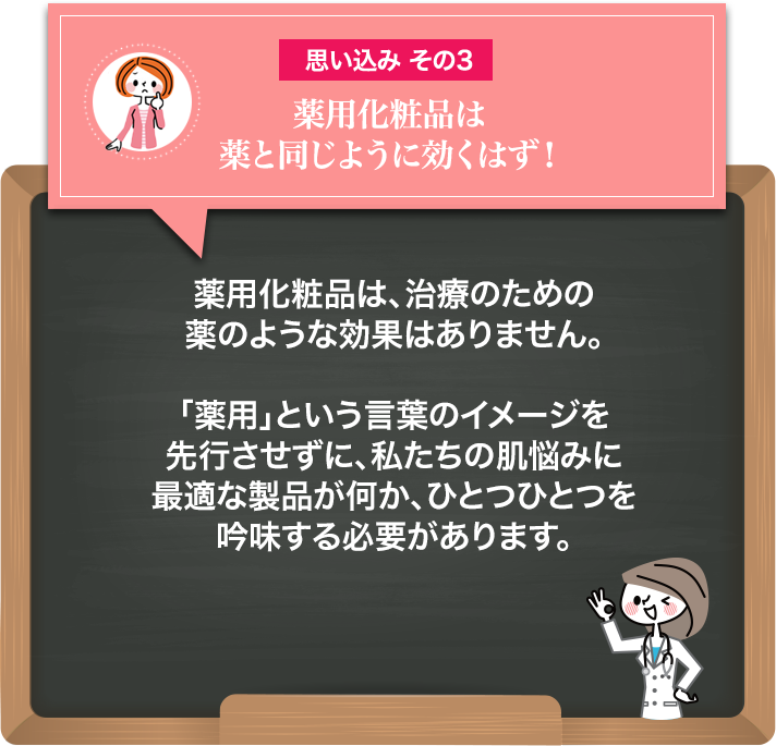 薬用化粧品は、治療のために薬のような効果はありません。「薬用」という言葉のイメージを先行させずに、私たちの肌悩みに最適な製品が何か、ひとつひとつを吟味する必要があります。