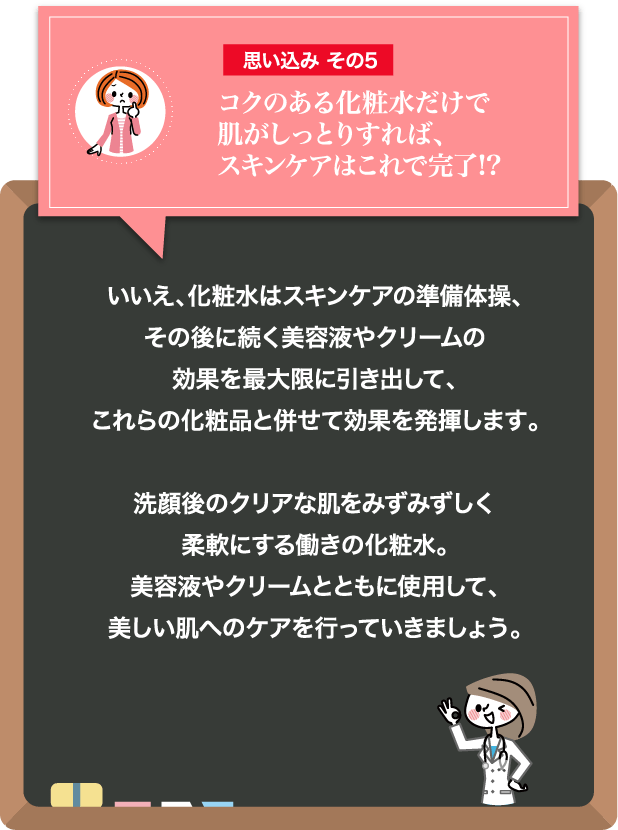 思い込み その5 コクのある化粧水だけで肌がしっとりすれば、スキンケアはこれで完了!? コクのある化粧水だけで肌がしっとりすれば、スキンケアはこれで完了!? 