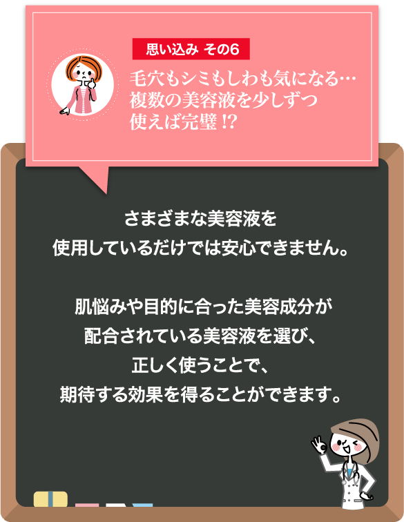 思い込みその6 毛穴もシミもしわも気になる…複数の美容液を少しずつ使えば完璧!?：さまざまな美容液を使用しているだけでは安心できません。肌悩みや目的に合った美容成分が配合されている美容液を選び、正しく使うことで、期待する効果を得ることができます。