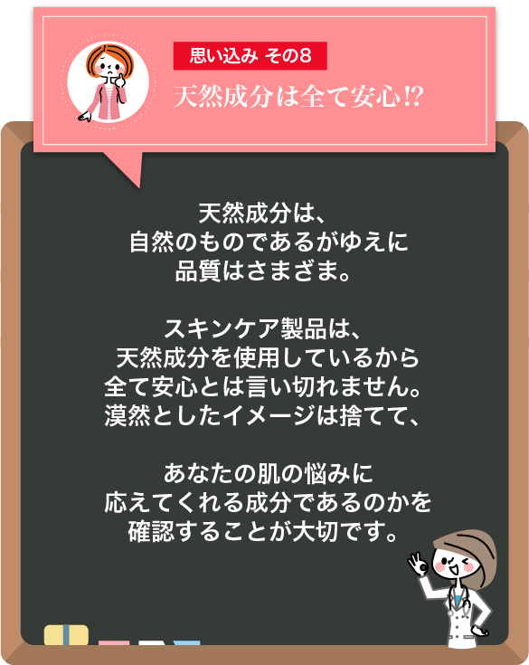 思い込みその8 天然成分は全て安心⁉：天然成分は、自然のものであるがゆえに品質はさまざま。スキンケア製品は、天然成分を使用しているから全て安心とは言い切れません。漠然としたイメージは捨てて、あなたの肌の悩みに応えてくれる成分であるのかを確認することが大切です。