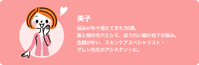 美子/悩みが年々増えてきた36歳。鼻と頬の毛穴とシミ、ほうれい線が目下の悩み。念願が叶い、スキンケアスペシャリスト・グレン先生のアシスタントに。