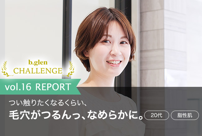 「つい触りたくなるくらい、毛穴がつるんっ、なめらかに。」ビーグレンチャレンジvol.16